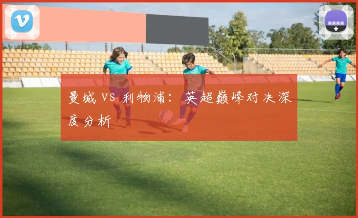 曼城 vs 利物浦:英超巅峰对决深度分析
