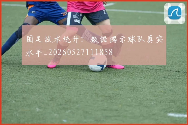国足技术统计：数据揭示球队真实水平_20260527111858