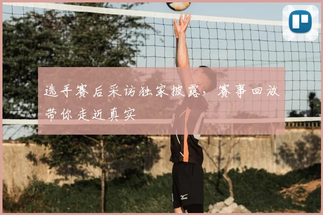 选手赛后采访独家披露,赛事回放带你走近真实
