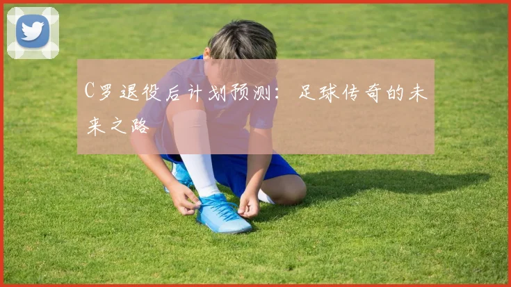 C罗退役后计划预测：足球传奇的未来之路