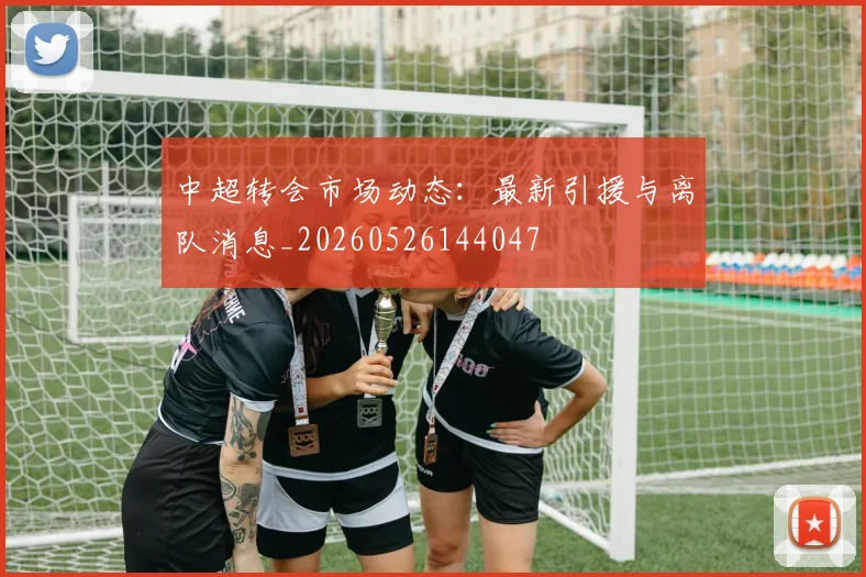 中超转会市场动态：最新引援与离队消息_20260526144047