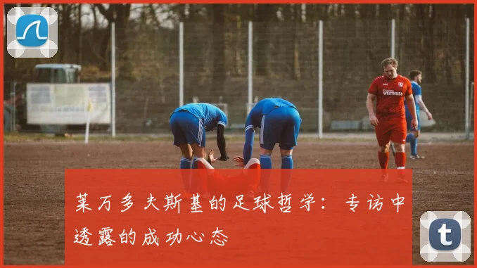 莱万多夫斯基的足球哲学：专访中透露的成功心态