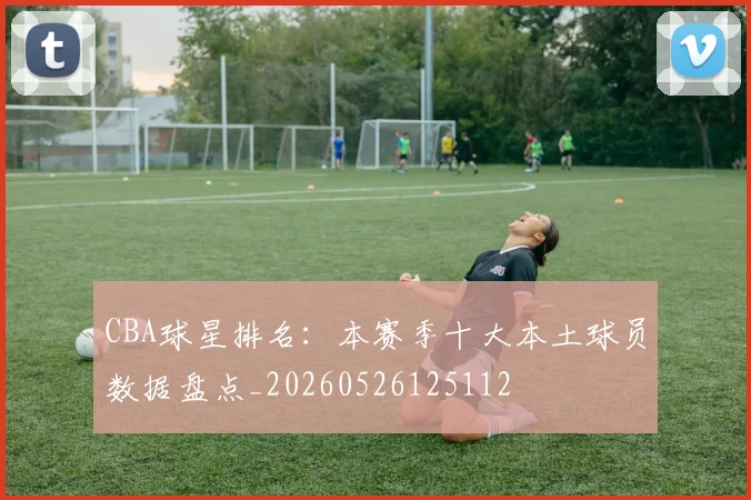 CBA球星排名:本赛季十大本土球员数据盘点_20260526125112