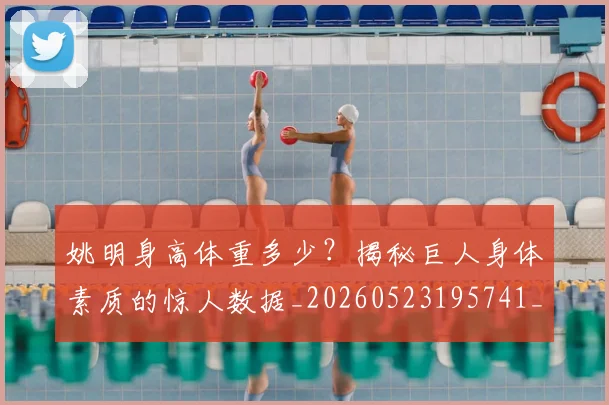 姚明身高体重多少？揭秘巨人身体素质的惊人数据_20260523195741_20260609133003