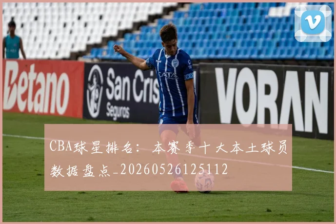 CBA球星排名：本赛季十大本土球员数据盘点_20260526125112