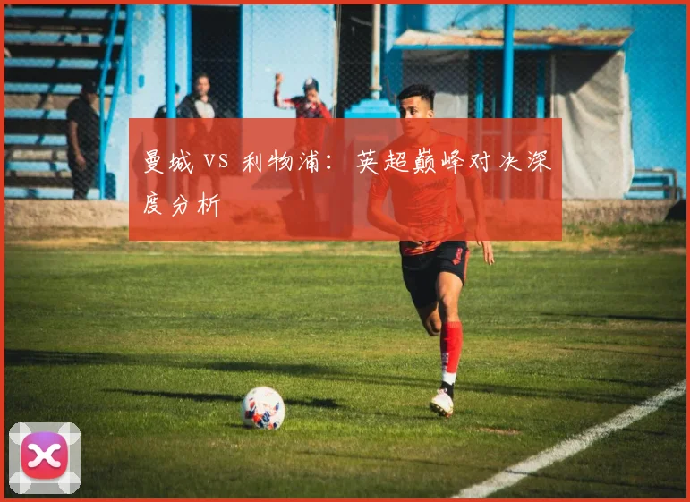曼城 vs 利物浦:英超巅峰对决深度分析